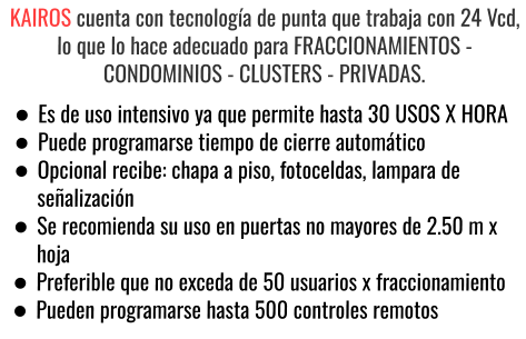 KAIROS cuenta con tecnología de punta que trabaja con 24 Vcd, lo que lo hace adecuado para FRACCIONAMIENTOS - CONDOMINIOS - CLUSTERS - PRIVADAS. •	Es de uso intensivo ya que permite hasta 30 USOS X HORA •	Puede programarse tiempo de cierre automático •	Opcional recibe: chapa a piso, fotoceldas, lampara de señalización •	Se recomienda su uso en puertas no mayores de 2.50 m x hoja •	Preferible que no exceda de 50 usuarios x fraccionamiento •	Pueden programarse hasta 500 controles remotos
