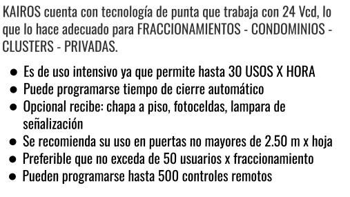 KAIROS cuenta con tecnología de punta que trabaja con 24 Vcd, lo que lo hace adecuado para FRACCIONAMIENTOS - CONDOMINIOS - CLUSTERS - PRIVADAS. •	Es de uso intensivo ya que permite hasta 30 USOS X HORA •	Puede programarse tiempo de cierre automático •	Opcional recibe: chapa a piso, fotoceldas, lampara de señalización •	Se recomienda su uso en puertas no mayores de 2.50 m x hoja •	Preferible que no exceda de 50 usuarios x fraccionamiento •	Pueden programarse hasta 500 controles remotos